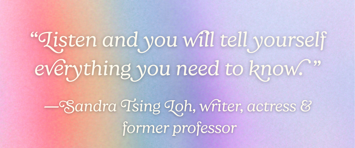 “Listen and you will tell yourself everything you need to know.” —Sandra Tsing Loh, writer, actress, and former professor