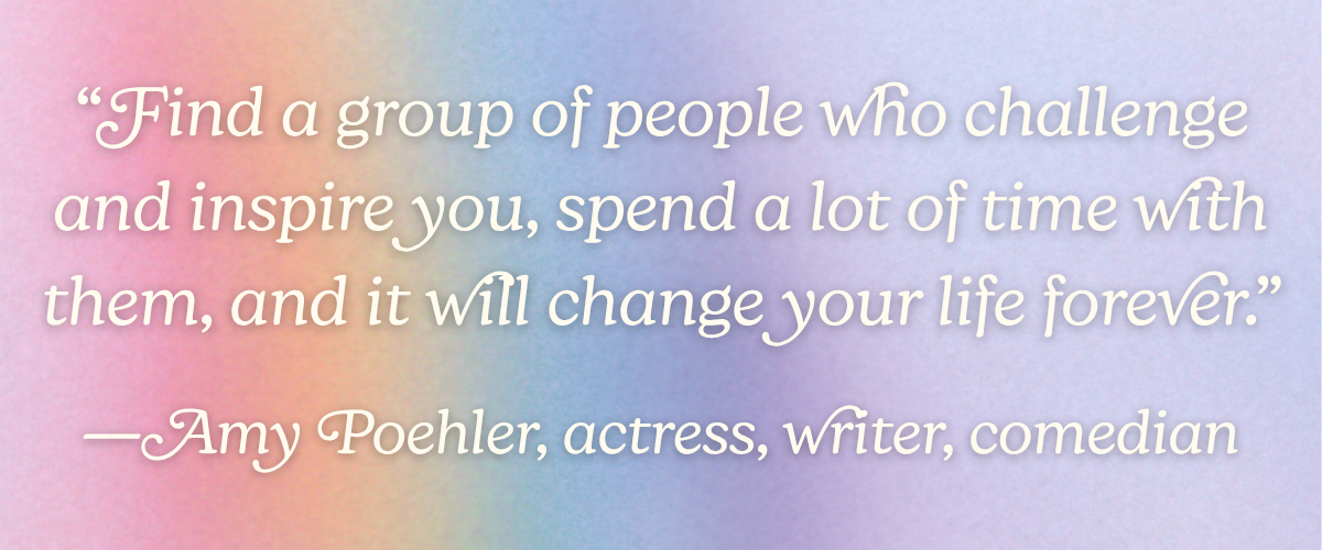 “Find a group of people who challenge and inspire you, spend a lot of time with them, and it will change your life forever.” —Amy Poehler, actress, writer, comedian