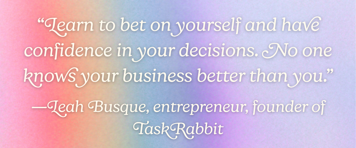 “Learn to bet on yourself and have confidence in your decisions. No one knows your business better than you.” —Leah Busque, entrepreneur, founder of TaskRabbit
