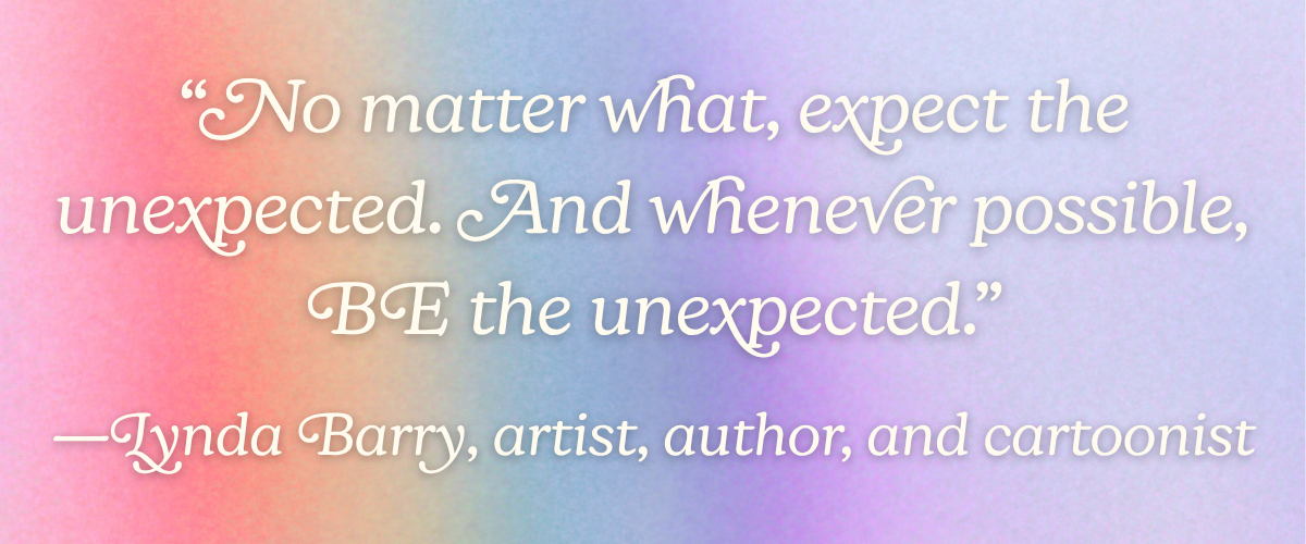 “No matter what, expect the unexpected. And whenever possible, BE the unexpected.” —Lynda Barry, artist, author, and cartoonist