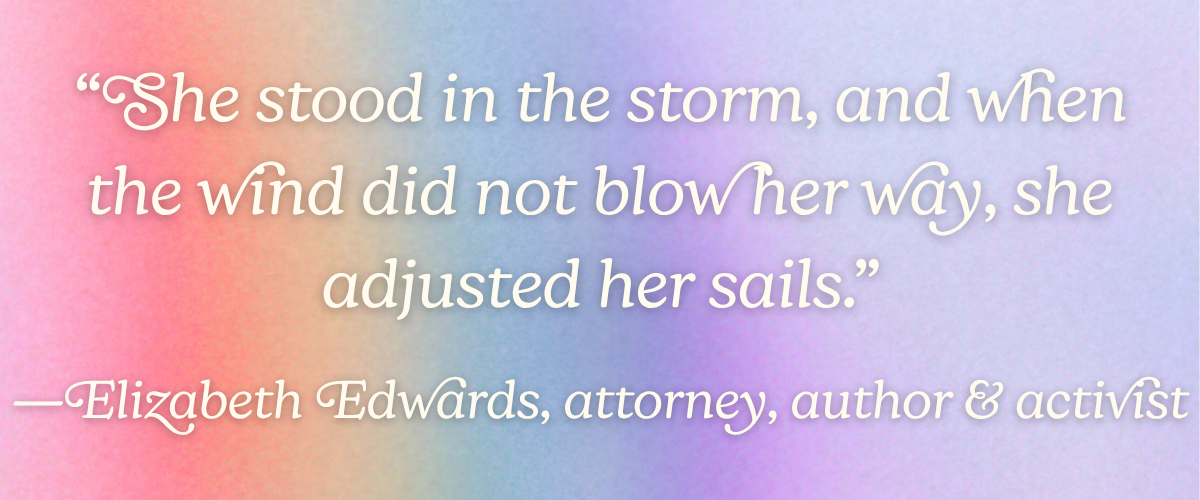 “She stood in the storm, and when the wind did not blow her way, she adjusted her sails.” —Elizabeth Edwards, attorney, author, and activist