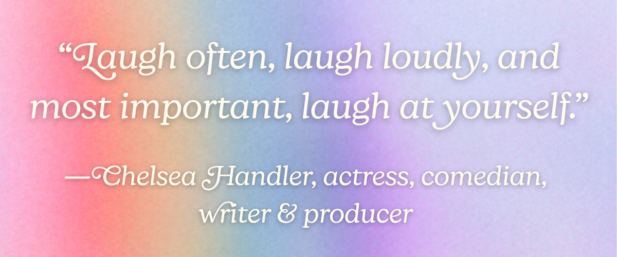 “Laugh often, laugh loudly, and most important, laugh at yourself.” —Chelsea Handler, actress, comedian, writer, and producer