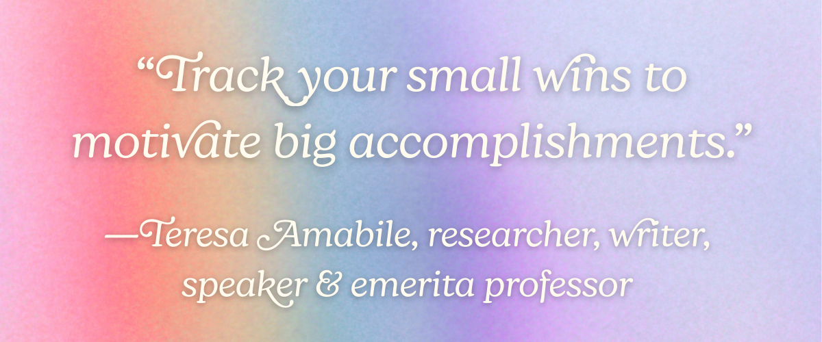 “Track your small wins to motivate big accomplishments.” —Teresa Amabile, researcher, writer, speaker, and emerita professor